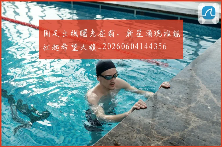 国足出线曙光在前,新星涌现谁能扛起希望大旗_20260604144356
