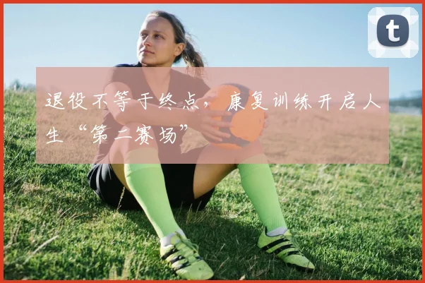 退役不等于终点,康复训练开启人生“第二赛场”
