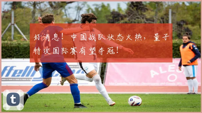 好消息！中国战队状态火热，量子特攻国际赛有望夺冠！
