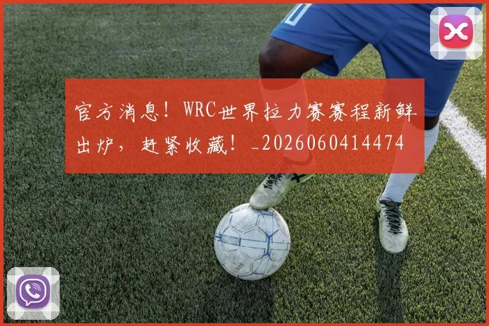 官方消息！WRC世界拉力赛赛程新鲜出炉，赶紧收藏！_20260604144747_20260707144342