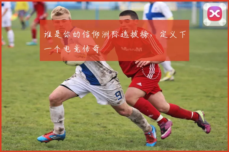 谁是你的信仰洲际选拔榜,定义下一个电竞传奇