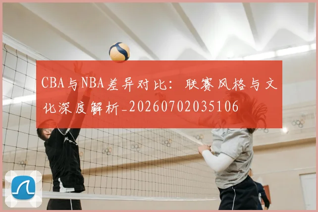 CBA与NBA差异对比：联赛风格与文化深度解析_20260702035106