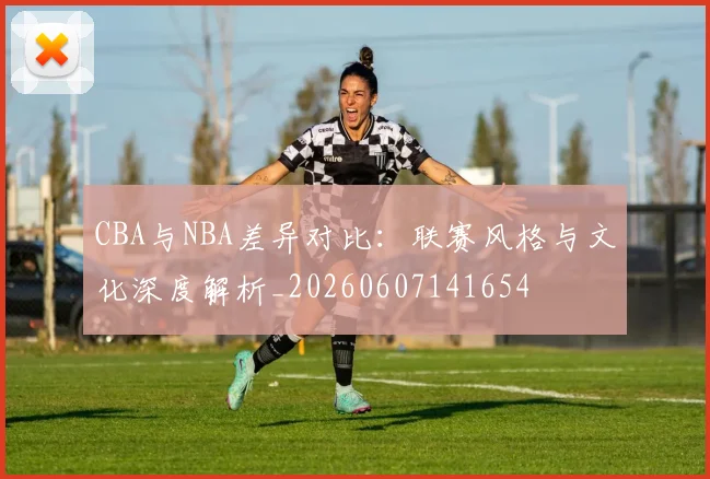 CBA与NBA差异对比：联赛风格与文化深度解析_20260607141654