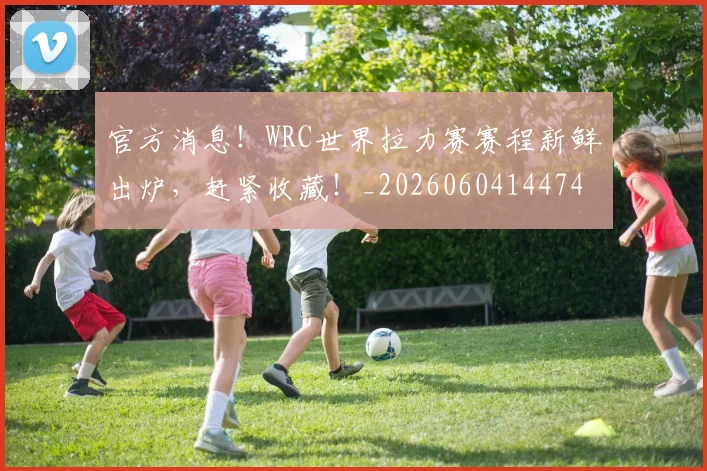 官方消息!WRC世界拉力赛赛程新鲜出炉,赶紧收藏!_20260604144747_20260707144342