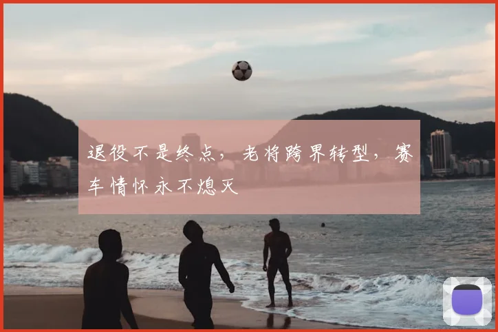退役不是终点，老将跨界转型，赛车情怀永不熄灭