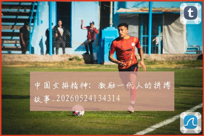 中国女排精神:激励一代人的拼搏故事_20260524134314