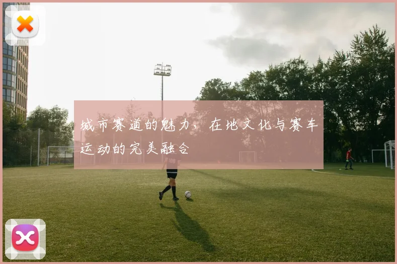 城市赛道的魅力，在地文化与赛车运动的完美融合