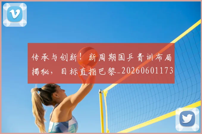 传承与创新！新周期国乒青训布局揭秘，目标直指巴黎_20260601173437