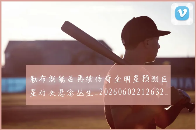 勒布朗能否再续传奇全明星预测巨星对决悬念丛生_20260602212632_20260704174142