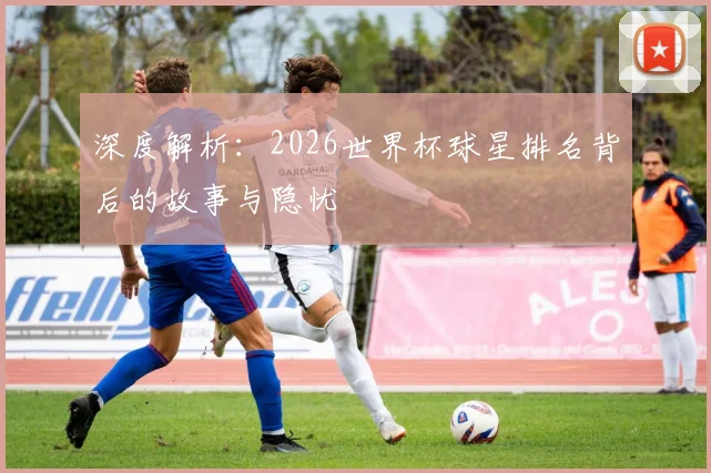 深度解析：2026世界杯球星排名背后的故事与隐忧