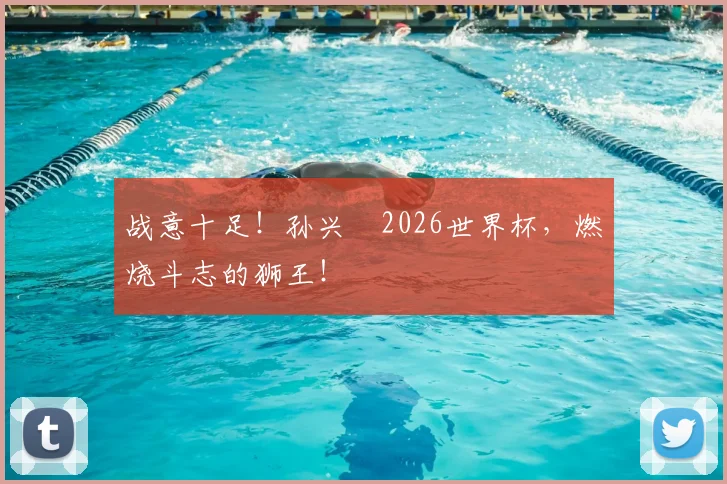 战意十足！孙兴慜2026世界杯，燃烧斗志的狮王！
