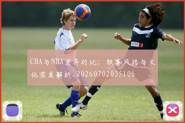CBA与NBA差异对比：联赛风格与文化深度解析_20260702035106