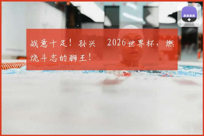 战意十足!孙兴慜2026世界杯,燃烧斗志的狮王!